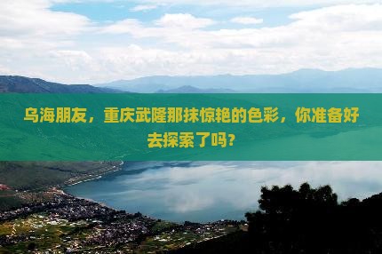 乌海朋友，重庆武隆那抹惊艳的色彩，你准备好去探索了吗？