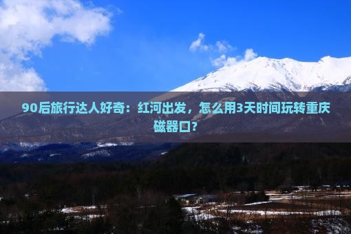 90后旅行达人好奇：红河出发，怎么用3天时间玩转重庆磁器口？