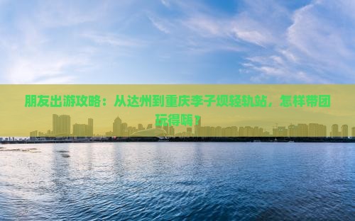 朋友出游攻略：从达州到重庆李子坝轻轨站，怎样带团玩得嗨？
