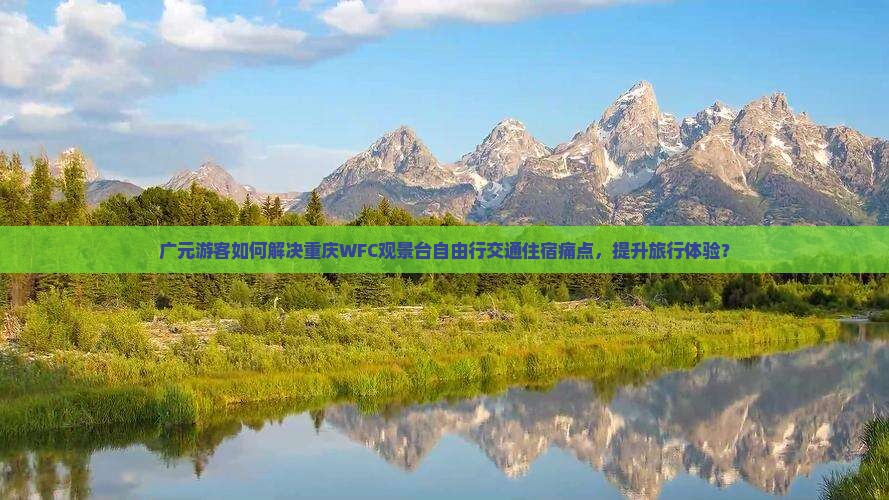 广元游客如何解决重庆WFC观景台自由行交通住宿痛点，提升旅行体验？