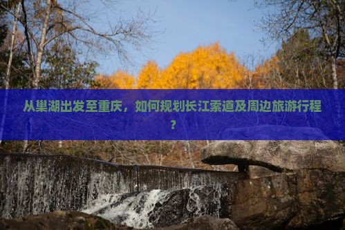 从巢湖出发至重庆，如何规划长江索道及周边旅游行程？