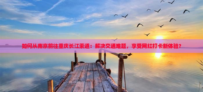如何从南京前往重庆长江索道：解决交通难题，享受网红打卡新体验？