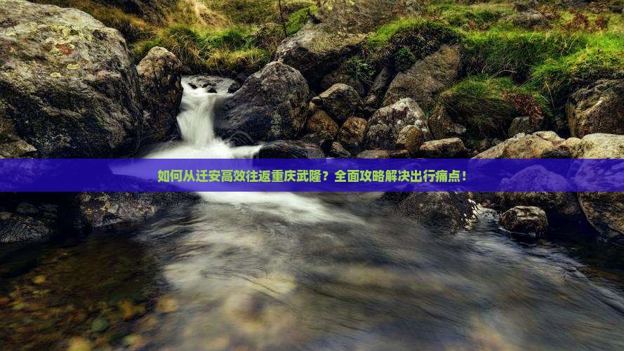 如何从迁安高效往返重庆武隆？全面攻略解决出行痛点！