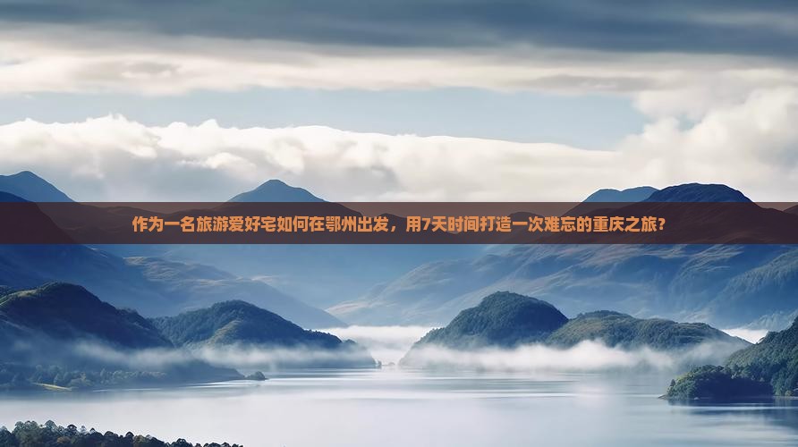 作为一名旅游爱好宅如何在鄂州出发，用7天时间打造一次难忘的重庆之旅？
