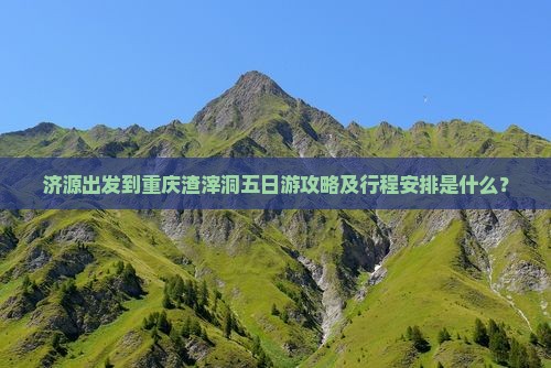 济源出发到重庆渣滓洞五日游攻略及行程安排是什么？