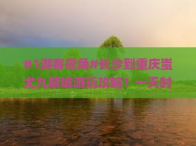 #1游客视角#长沙到重庆蚩尤九黎城游玩攻略？一天时间够不够？