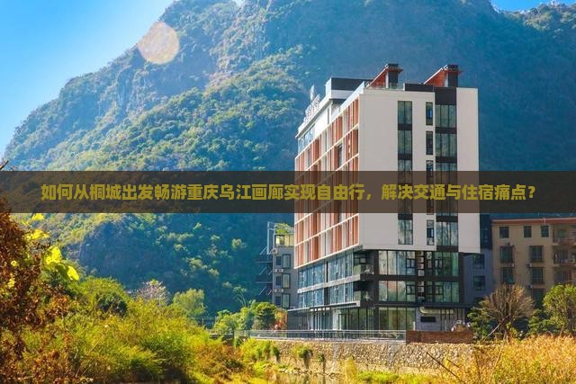 如何从桐城出发畅游重庆乌江画廊实现自由行，解决交通与住宿痛点？