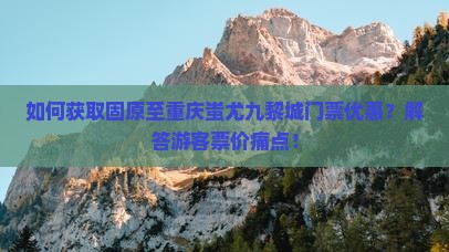 如何获取固原至重庆蚩尤九黎城门票优惠？解答游客票价痛点！