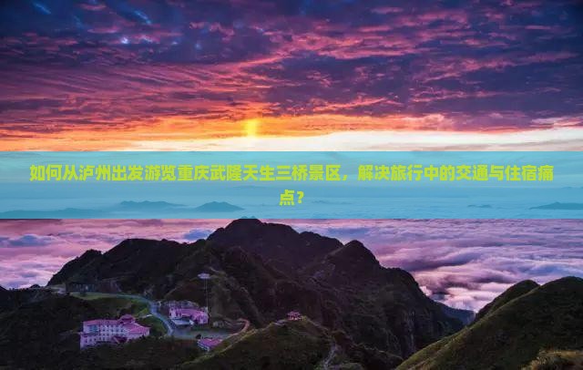 如何从泸州出发游览重庆武隆天生三桥景区，解决旅行中的交通与住宿痛点？