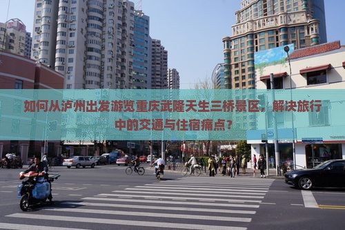 如何从泸州出发游览重庆武隆天生三桥景区，解决旅行中的交通与住宿痛点？