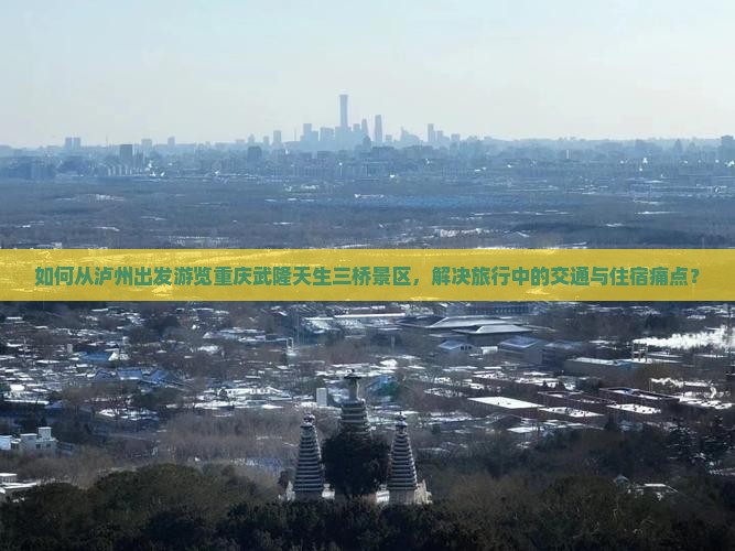 如何从泸州出发游览重庆武隆天生三桥景区，解决旅行中的交通与住宿痛点？