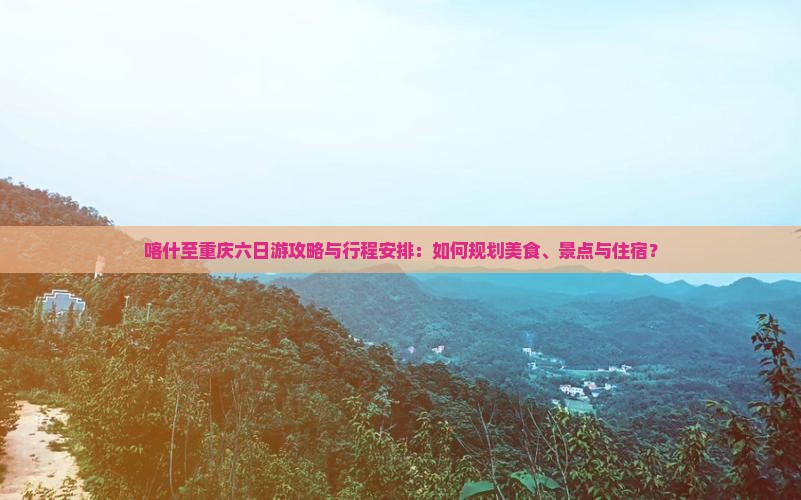 喀什至重庆六日游攻略与行程安排：如何规划美食、景点与住宿？