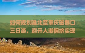 如何规划淮北至重庆磁器口三日游，避开人潮拥挤实现深度游？