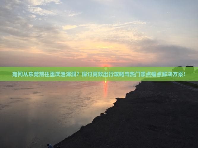 如何从东莞前往重庆渣滓洞？探讨高效出行攻略与热门景点痛点解决方案！