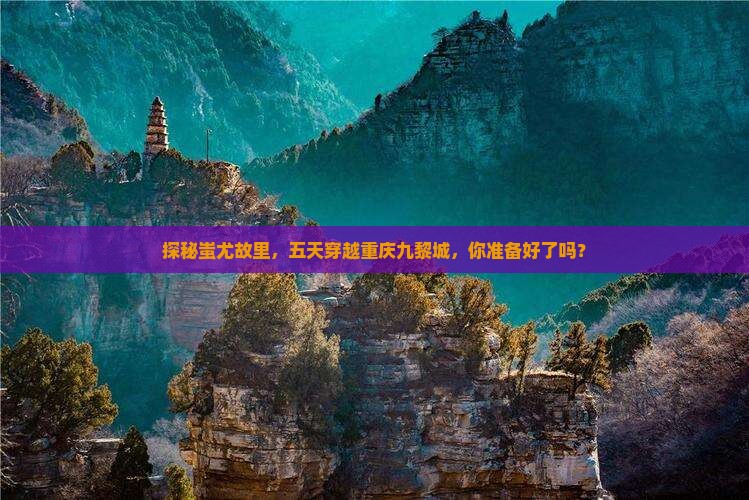 探秘蚩尤故里，五天穿越重庆九黎城，你准备好了吗？