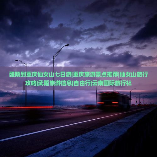 醴陵到重庆仙女山七日游|重庆旅游景点推荐|仙女山旅行攻略|武隆旅游信息|自由行|云南国际旅行社
