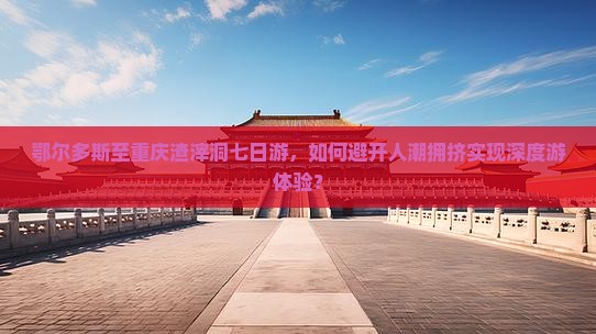 鄂尔多斯至重庆渣滓洞七日游，如何避开人潮拥挤实现深度游体验？