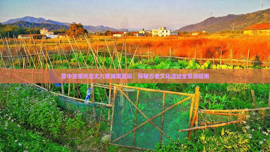 晋中去重庆蚩尤九黎城哪里玩：探秘古老文化遗址全景游指南