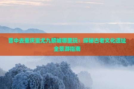 晋中去重庆蚩尤九黎城哪里玩：探秘古老文化遗址全景游指南