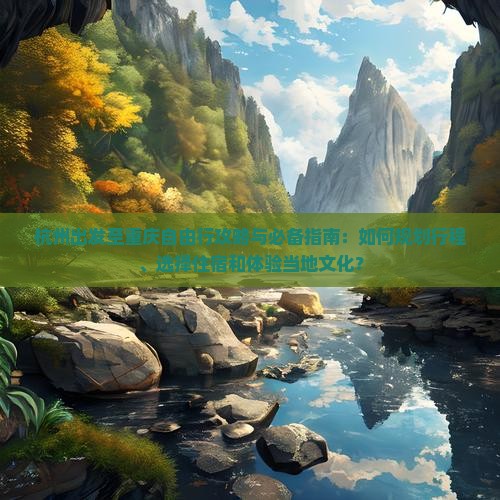 杭州出发至重庆自由行攻略与必备指南：如何规划行程、选择住宿和体验当地文化？