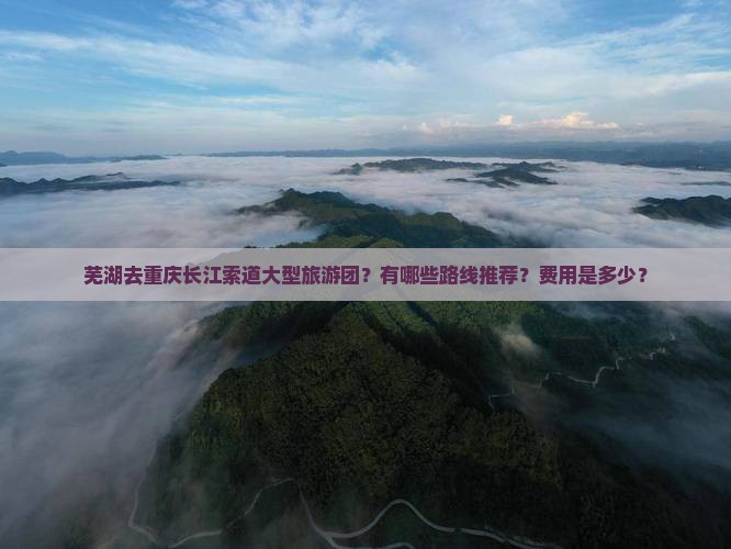 芜湖去重庆长江索道大型旅游团？有哪些路线推荐？费用是多少？