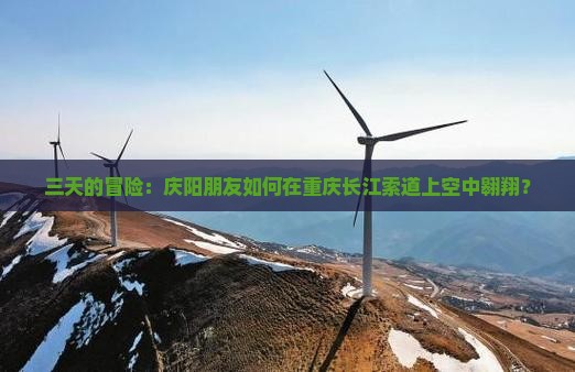 三天的冒险：庆阳朋友如何在重庆长江索道上空中翱翔？