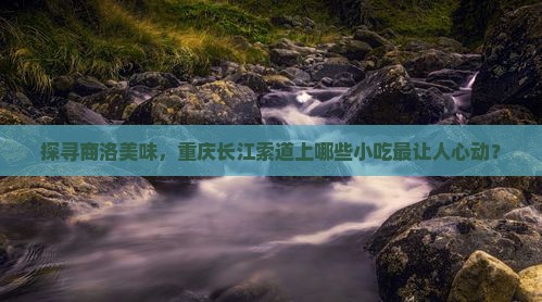 探寻商洛美味，重庆长江索道上哪些小吃最让人心动？