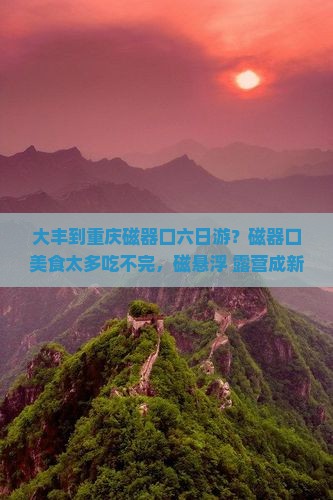 大丰到重庆磁器口六日游？磁器口美食太多吃不完，磁悬浮+露营成新宠