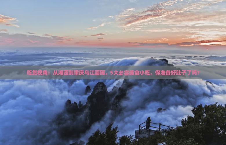 吃货视角：从湘西到重庆乌江画廊，5大必尝美食小吃，你准备好肚子了吗？