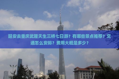 延安去重庆武隆天生三桥七日游？有哪些景点推荐？交通怎么安排？费用大概是多少？