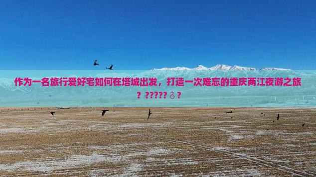 作为一名旅行爱好宅如何在塔城出发，打造一次难忘的重庆两江夜游之旅？?????♂?