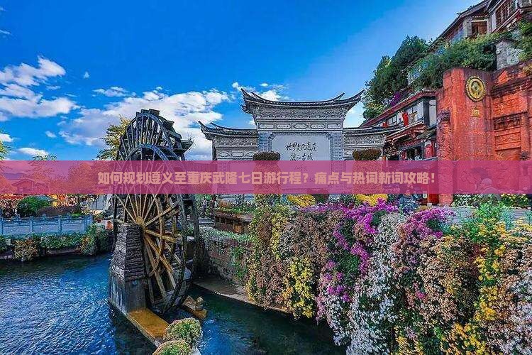 如何规划遵义至重庆武隆七日游行程？痛点与热词新词攻略！