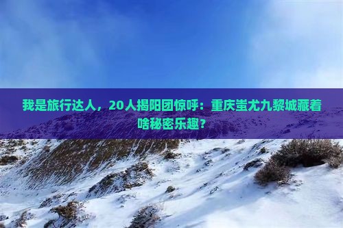 我是旅行达人，20人揭阳团惊呼：重庆蚩尤九黎城藏着啥秘密乐趣？