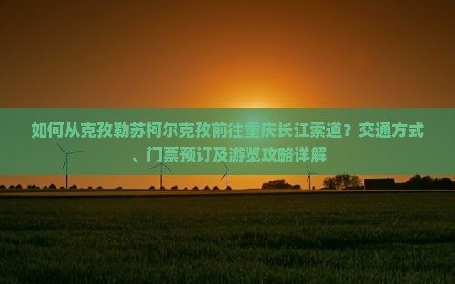 如何从克孜勒苏柯尔克孜前往重庆长江索道？交通方式、门票预订及游览攻略详解