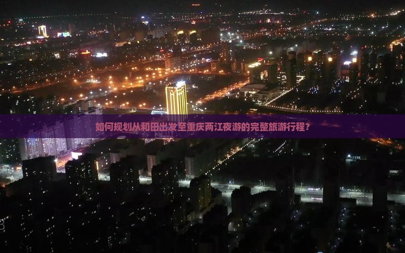 如何规划从和田出发至重庆两江夜游的完整旅游行程？