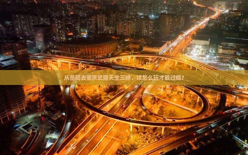从岳阳去重庆武隆天生三桥，该怎么玩才最过瘾？