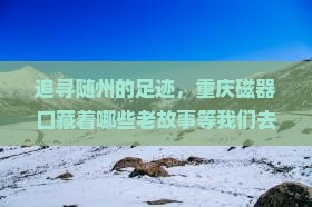 追寻随州的足迹，重庆磁器口藏着哪些老故事等我们去发现？