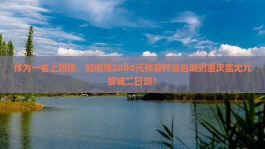 作为一名上班族，如何用2000元预算打造白城到重庆蚩尤九黎城二日游？