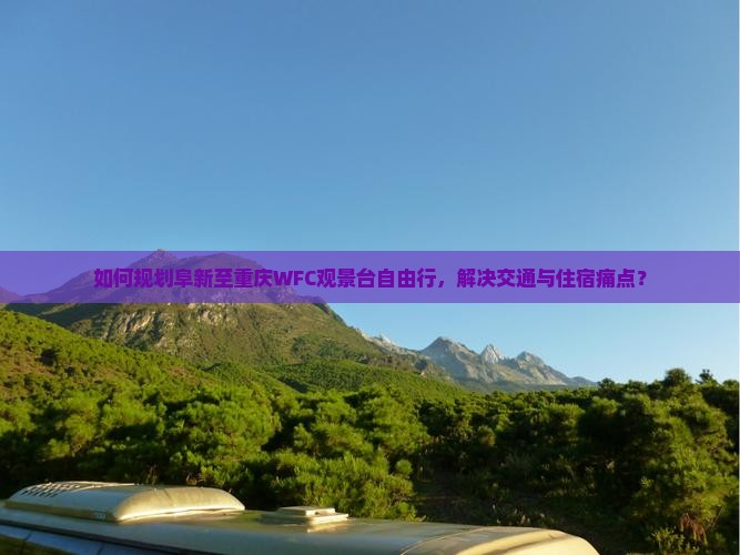 如何规划阜新至重庆WFC观景台自由行，解决交通与住宿痛点？