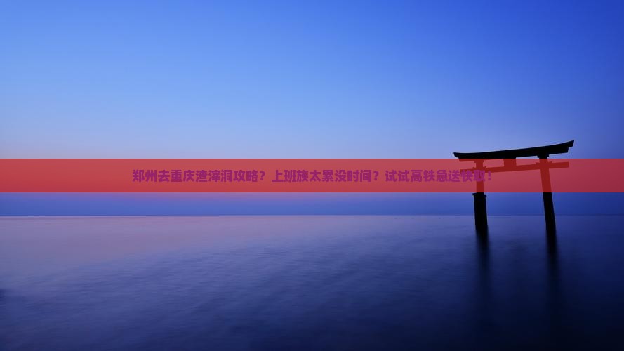 郑州去重庆渣滓洞攻略？上班族太累没时间？试试高铁急送快取！