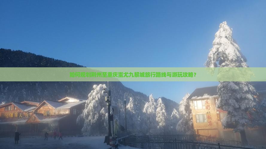 如何规划荆州至重庆蚩尤九黎城旅行路线与游玩攻略？