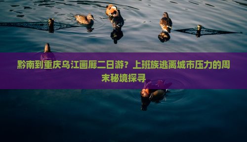 黔南到重庆乌江画廊二日游？上班族逃离城市压力的周末秘境探寻