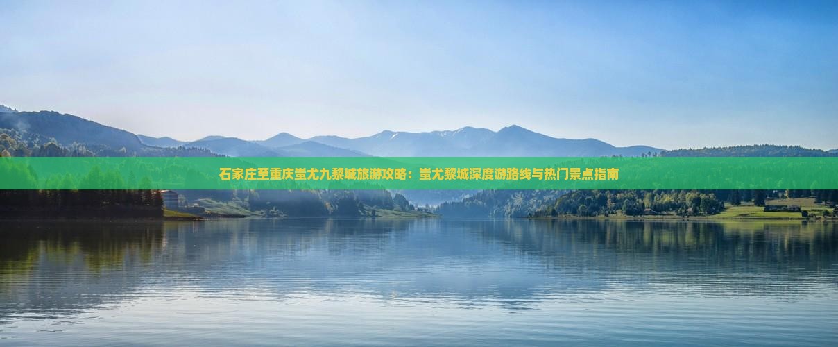 石家庄至重庆蚩尤九黎城旅游攻略：蚩尤黎城深度游路线与热门景点指南