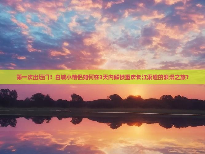 第一次出远门！白城小情侣如何在3天内解锁重庆长江索道的浪漫之旅？