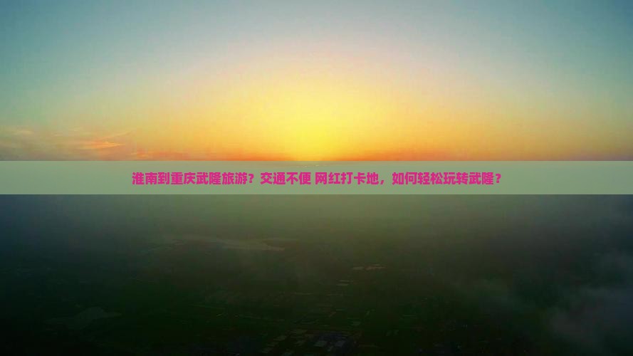 淮南到重庆武隆旅游？交通不便+网红打卡地，如何轻松玩转武隆？