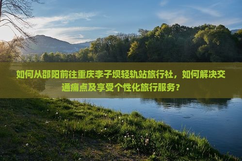 如何从邵阳前往重庆李子坝轻轨站旅行社，如何解决交通痛点及享受个性化旅行服务？