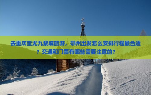去重庆蚩尤九黎城旅游，鄂州出发怎么安排行程最合适？交通和门票有哪些需要注意的？