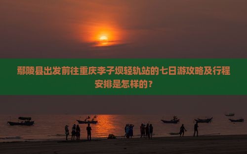 鄢陵县出发前往重庆李子坝轻轨站的七日游攻略及行程安排是怎样的？
