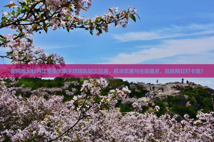 如何规划牡丹江至重庆李子坝轻轨站三日游，解决交通与住宿痛点，玩转网红打卡地？