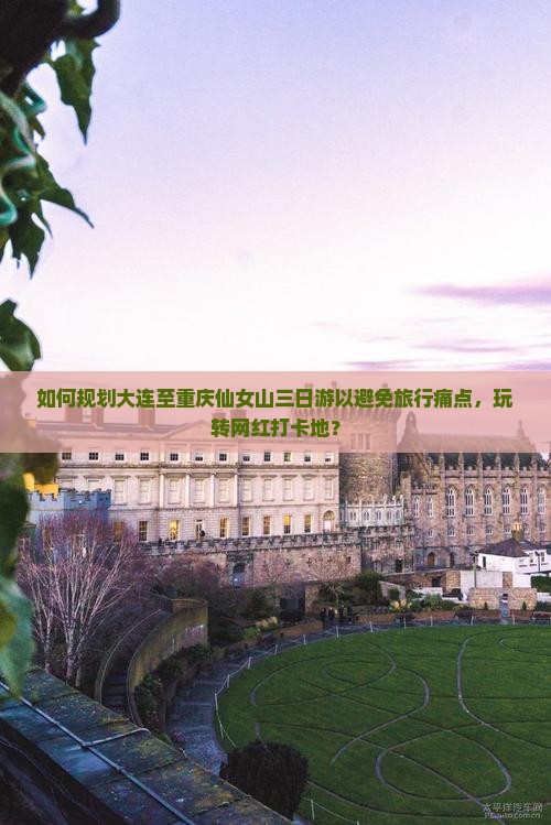 如何规划大连至重庆仙女山三日游以避免旅行痛点，玩转网红打卡地？